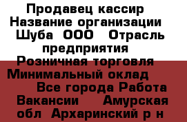 Продавец-кассир › Название организации ­ Шуба, ООО › Отрасль предприятия ­ Розничная торговля › Минимальный оклад ­ 15 000 - Все города Работа » Вакансии   . Амурская обл.,Архаринский р-н